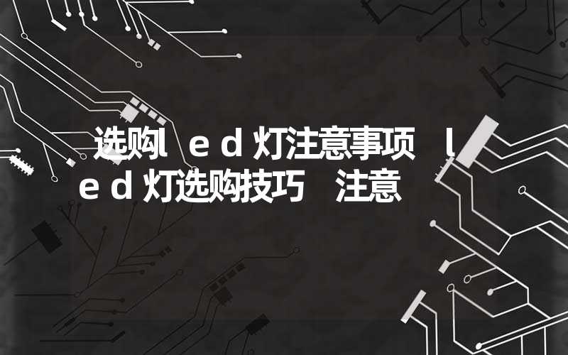 选购led灯注意事项 led灯选购技巧 注意